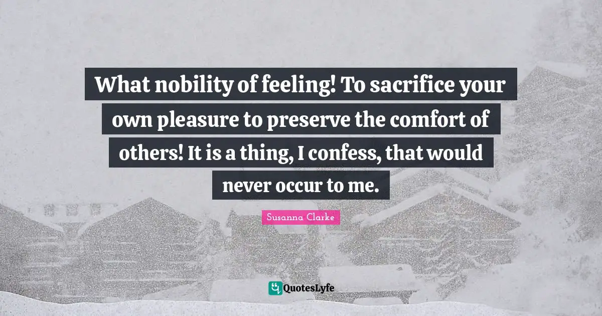 What nobility of feeling! To sacrifice your own pleasure to preserve the comfort of others! It is a thing, I confess, that would never occur to me.