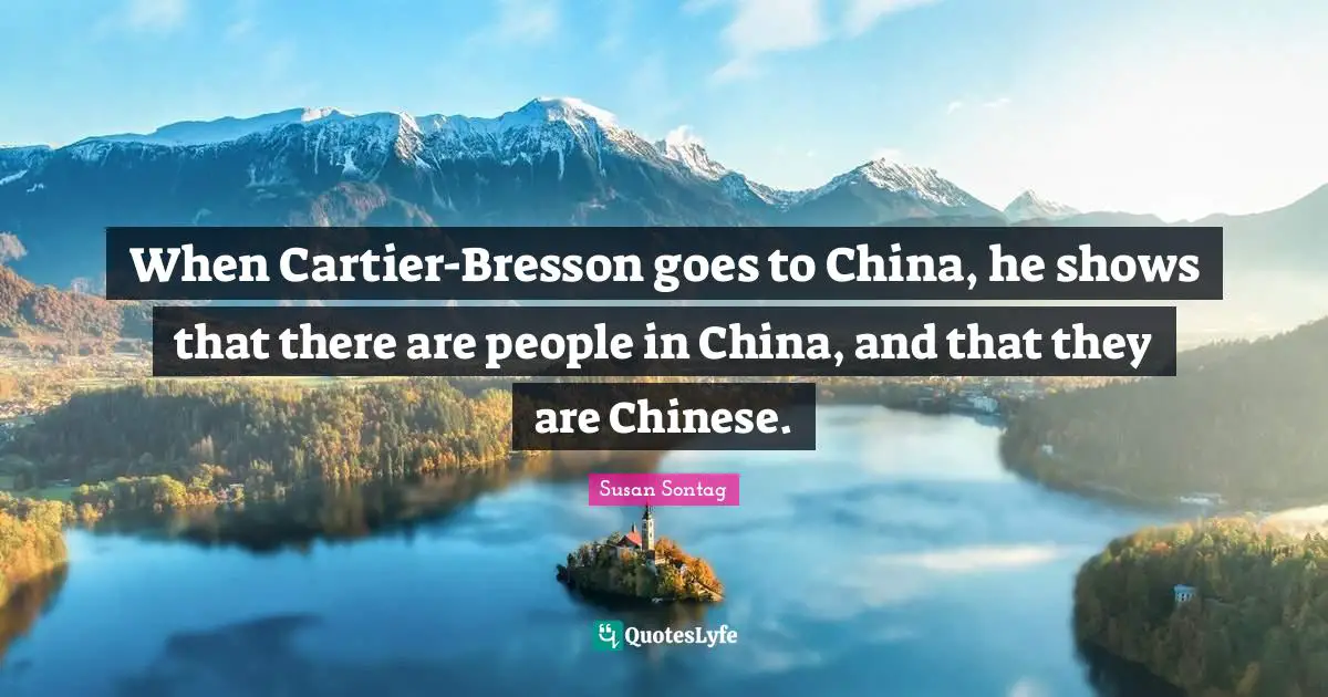 When Cartier-Bresson goes to China, he shows that there are people in China, and that they are Chinese.