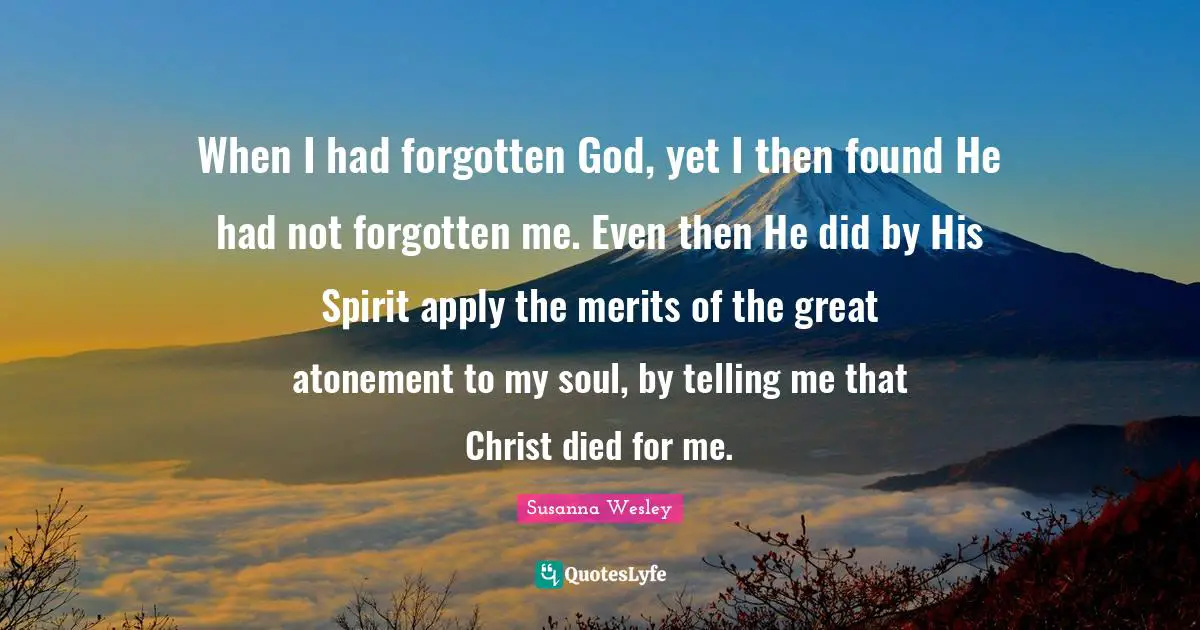 Susanna Wesley Quotes: When I had forgotten God, yet I then found He had not forgotten me. Even then He did by His Spirit apply the merits of the great atonement to my soul, by telling me that Christ died for me.