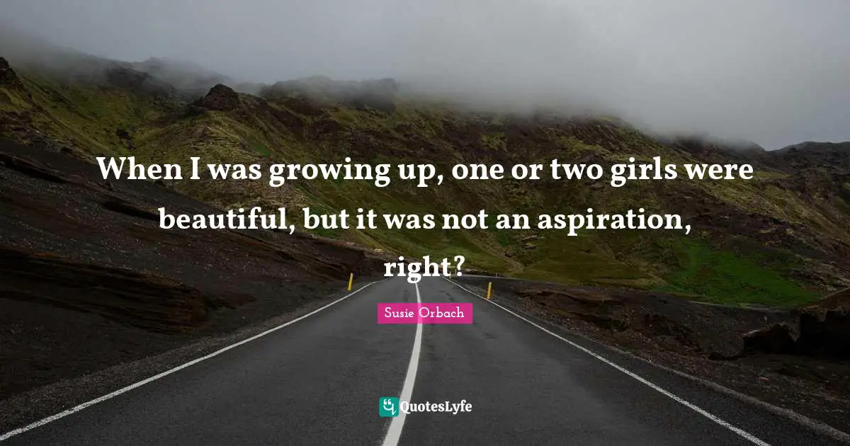 When I was growing up, one or two girls were beautiful, but it was not an aspiration, right?