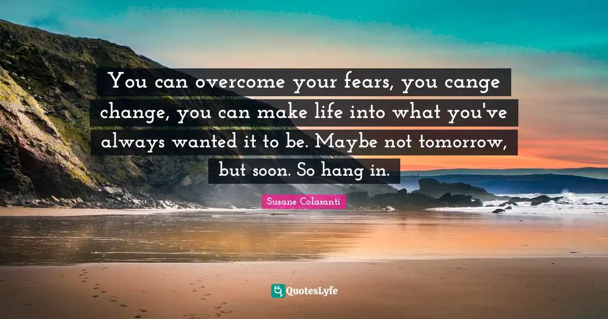 You can overcome your fears, you cange change, you can make life into what you've always wanted it to be. Maybe not tomorrow, but soon. So hang in.