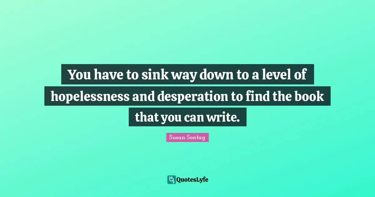 You have to sink way down to a level of hopelessness and desperation to find the book that you can write.