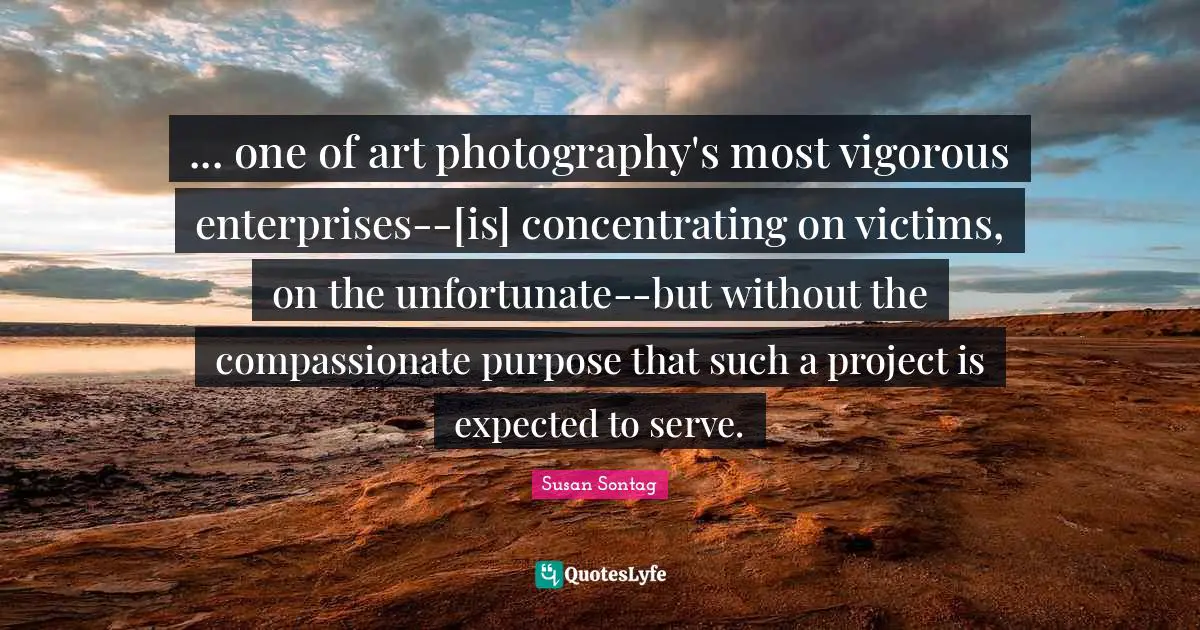 ... one of art photography's most vigorous enterprises--[is] concentrating on victims, on the unfortunate--but without the compassionate purpose that such a project is expected to serve.