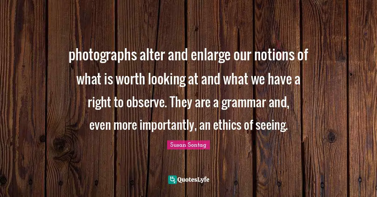 photographs alter and enlarge our notions of what is worth looking at and what we have a right to observe. They are a grammar and, even more importantly, an ethics of seeing.
