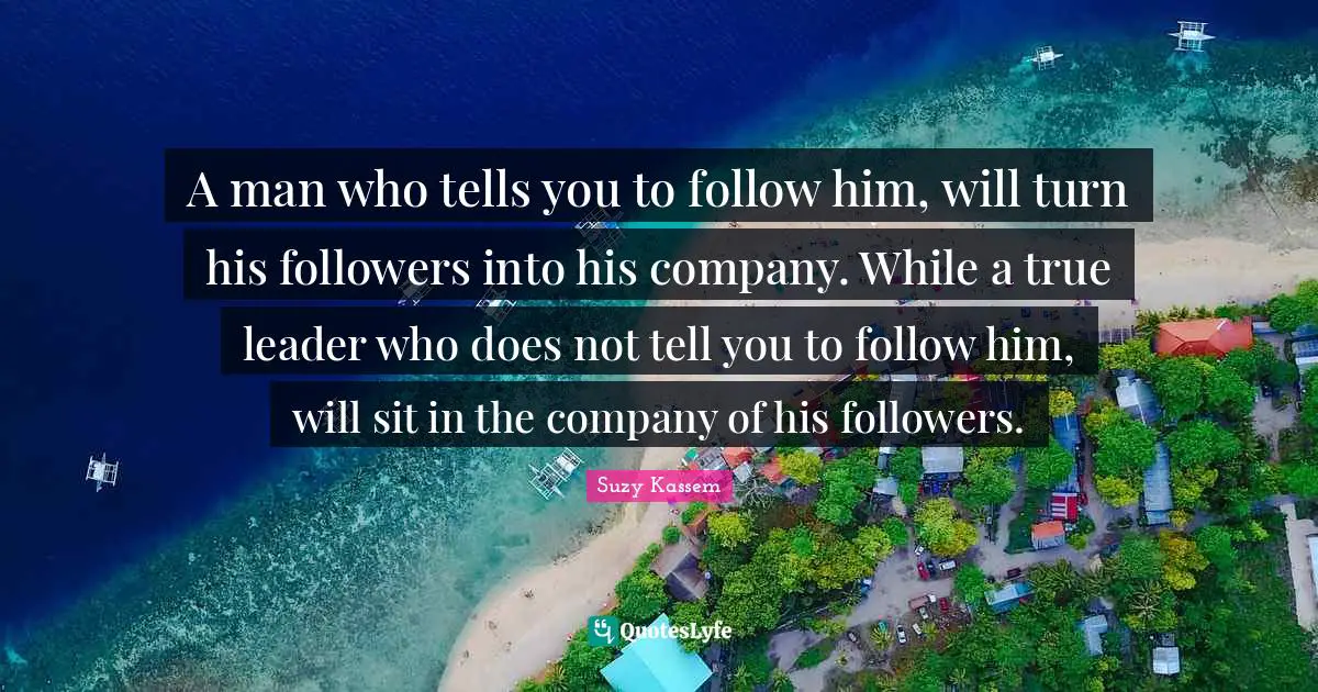 A man who tells you to follow him, will turn his followers into his company. While a true leader who does not tell you to follow him, will sit in the company of his followers.