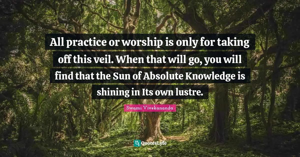 All practice or worship is only for taking off this veil. When that will go, you will find that the Sun of Absolute Knowledge is shining in Its own lustre.
