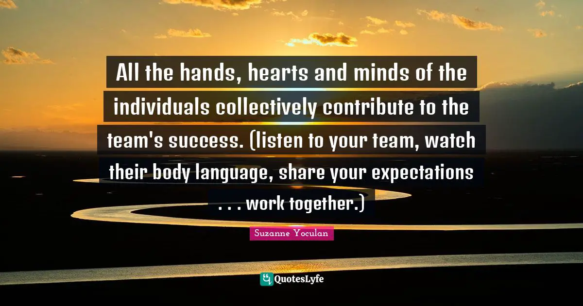 All the hands, hearts and minds of the individuals collectively contribute to the team's success. (listen to your team, watch their body language, share your expectations . . . work together.)