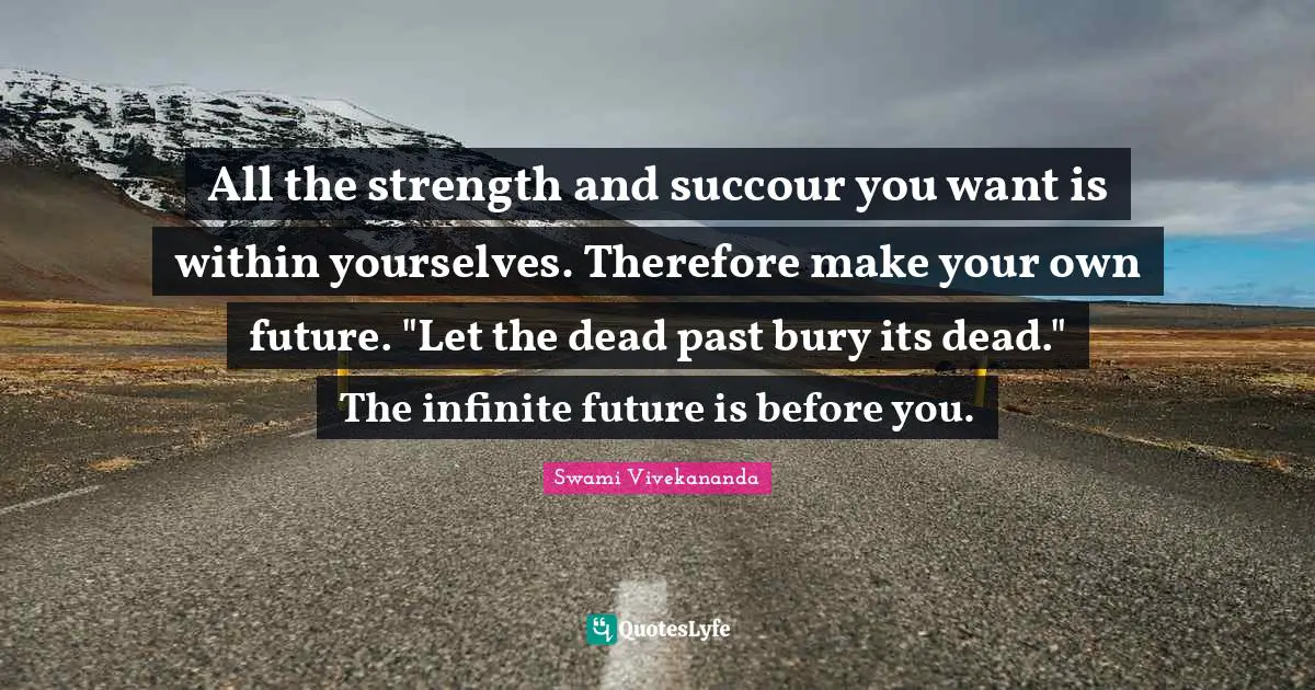 All the strength and succour you want is within yourselves. Therefore make your own future. "Let the dead past bury its dead." The infinite future is before you.