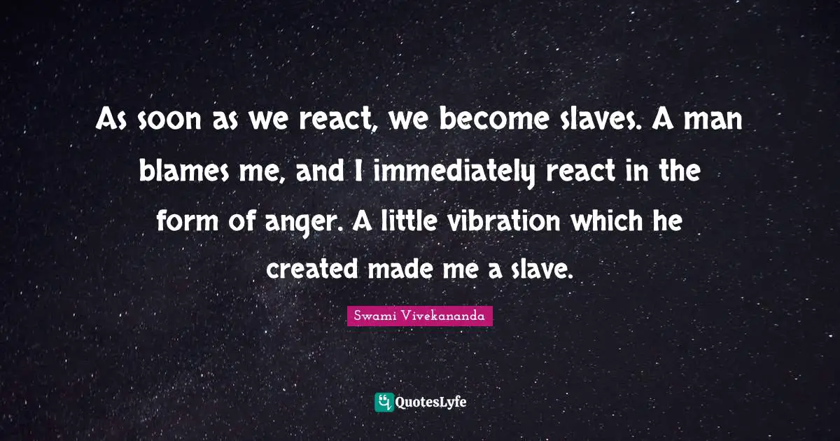 As soon as we react, we become slaves. A man blames me, and I immediately react in the form of anger. A little vibration which he created made me a slave.
