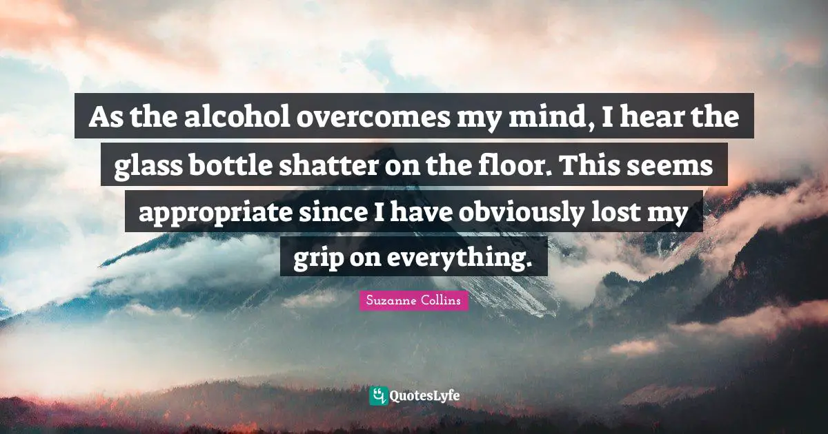 As the alcohol overcomes my mind, I hear the glass bottle shatter on the floor. This seems appropriate since I have obviously lost my grip on everything.