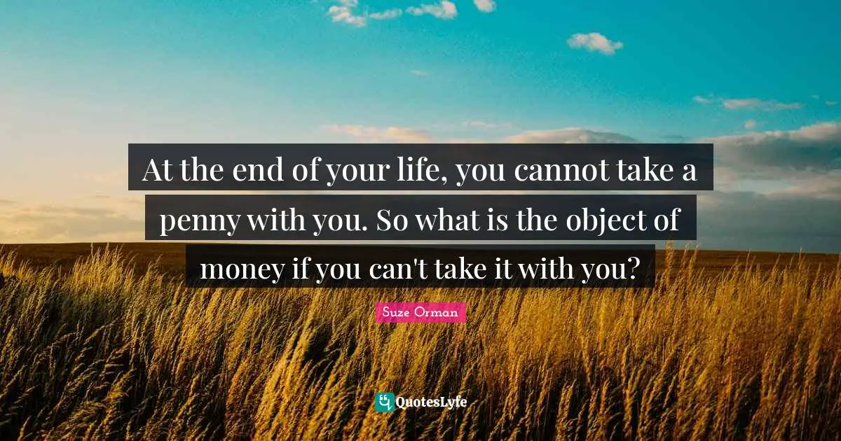 At the end of your life, you cannot take a penny with you. So what is the object of money if you can't take it with you?