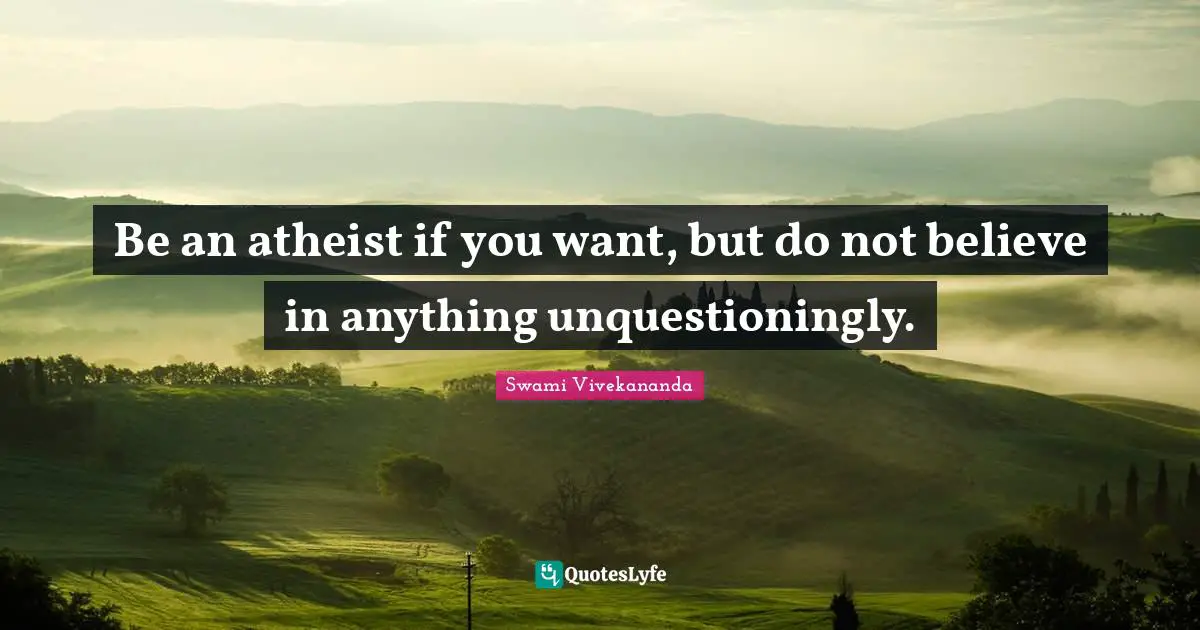 Be an atheist if you want, but do not believe in anything unquestioningly.
