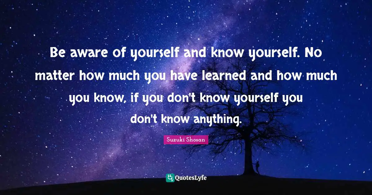 Be aware of yourself and know yourself. No matter how much you have learned and how much you know, if you don't know yourself you don't know anything.