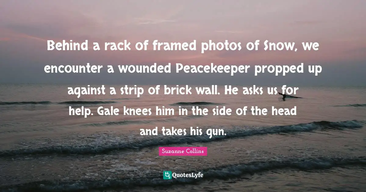 Framed Quotes: "Behind a rack of framed photos of Snow, we encounter a wounded Peacekeeper propped up against a strip of brick wall. He asks us for help. Gale knees him in the side of the head and takes his gun."