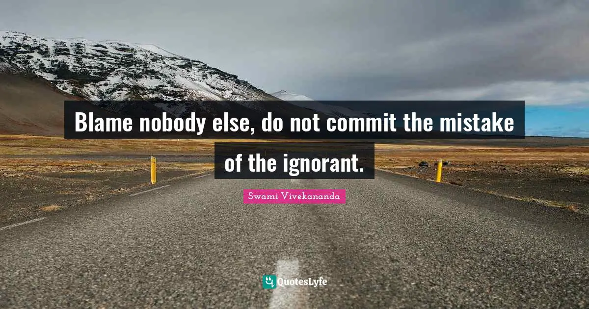 Blame nobody else, do not commit the mistake of the ignorant.