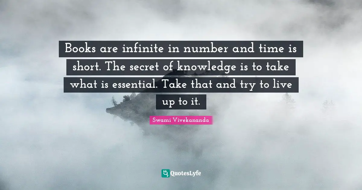 Books are infinite in number and time is short. The secret of knowledge is to take what is essential. Take that and try to live up to it.