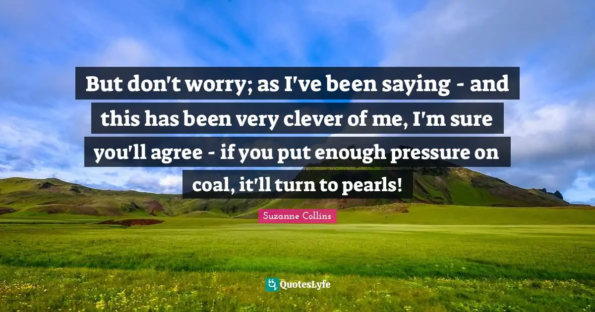 Very Clever Quotes: "But don't worry; as I've been saying - and this has been very clever of me, I'm sure you'll agree - if you put enough pressure on coal, it'll turn to pearls!"