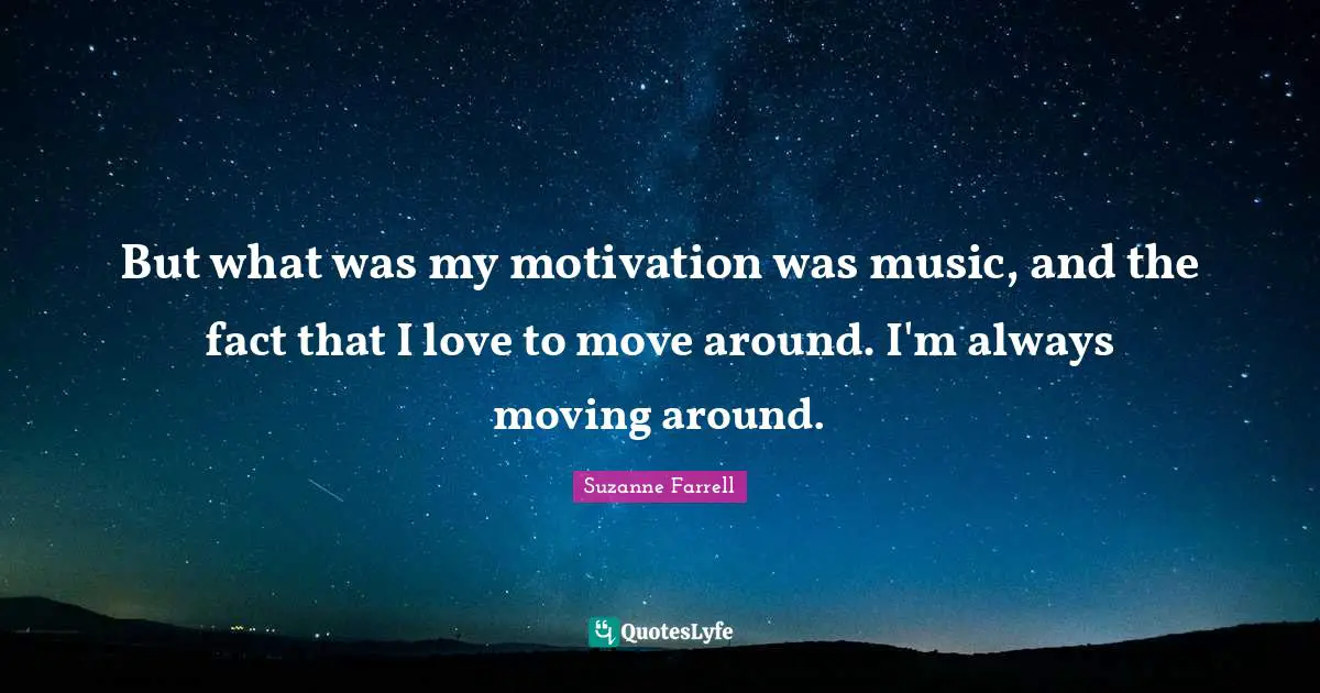 But what was my motivation was music, and the fact that I love to move around. I'm always moving around.