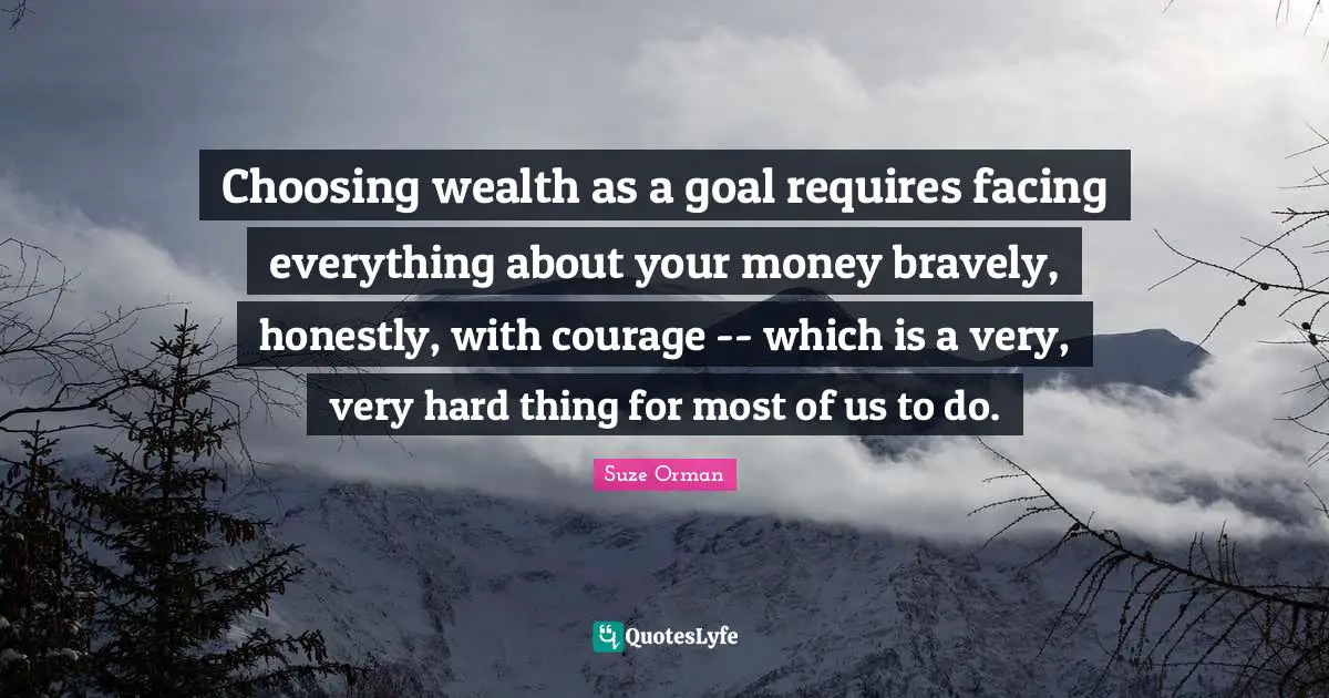 Choosing wealth as a goal requires facing everything about your money bravely, honestly, with courage -- which is a very, very hard thing for most of us to do.