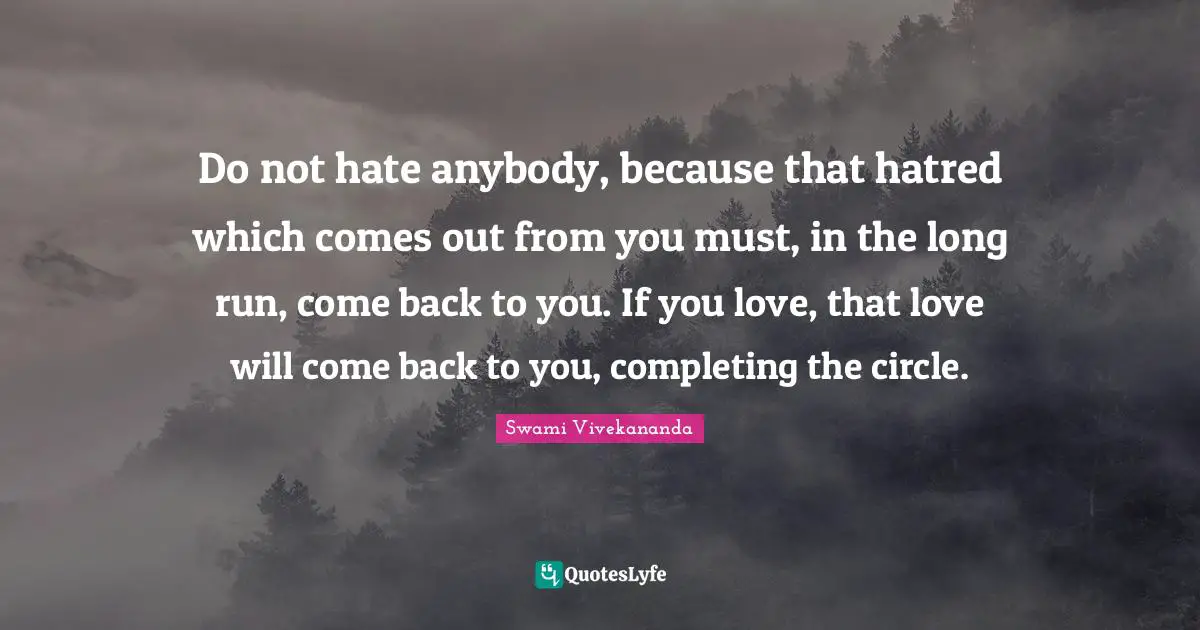 Do not hate anybody, because that hatred which comes out from you must, in the long run, come back to you. If you love, that love will come back to you, completing the circle.