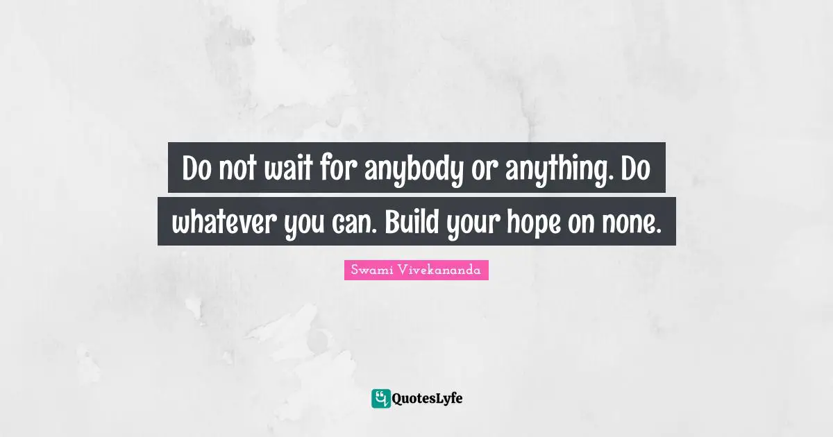 Do not wait for anybody or anything. Do whatever you can. Build your hope on none.