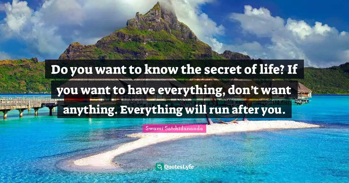 Do you want to know the secret of life? If you want to have everything, don’t want anything. Everything will run after you.