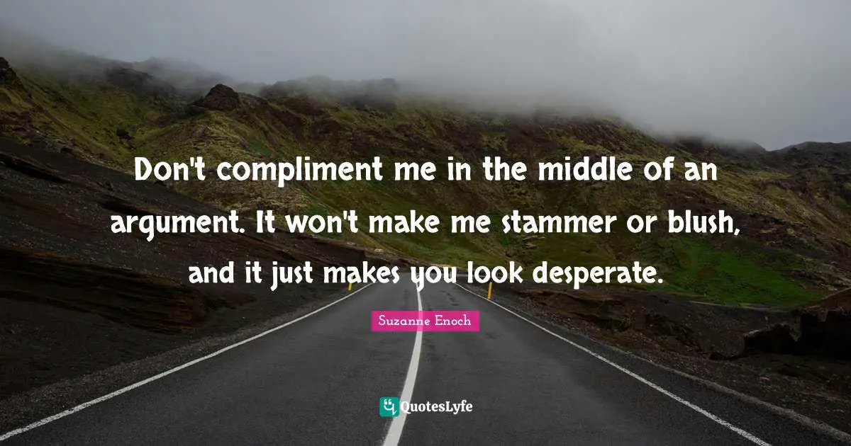 Don't compliment me in the middle of an argument. It won't make me stammer or blush, and it just makes you look desperate.