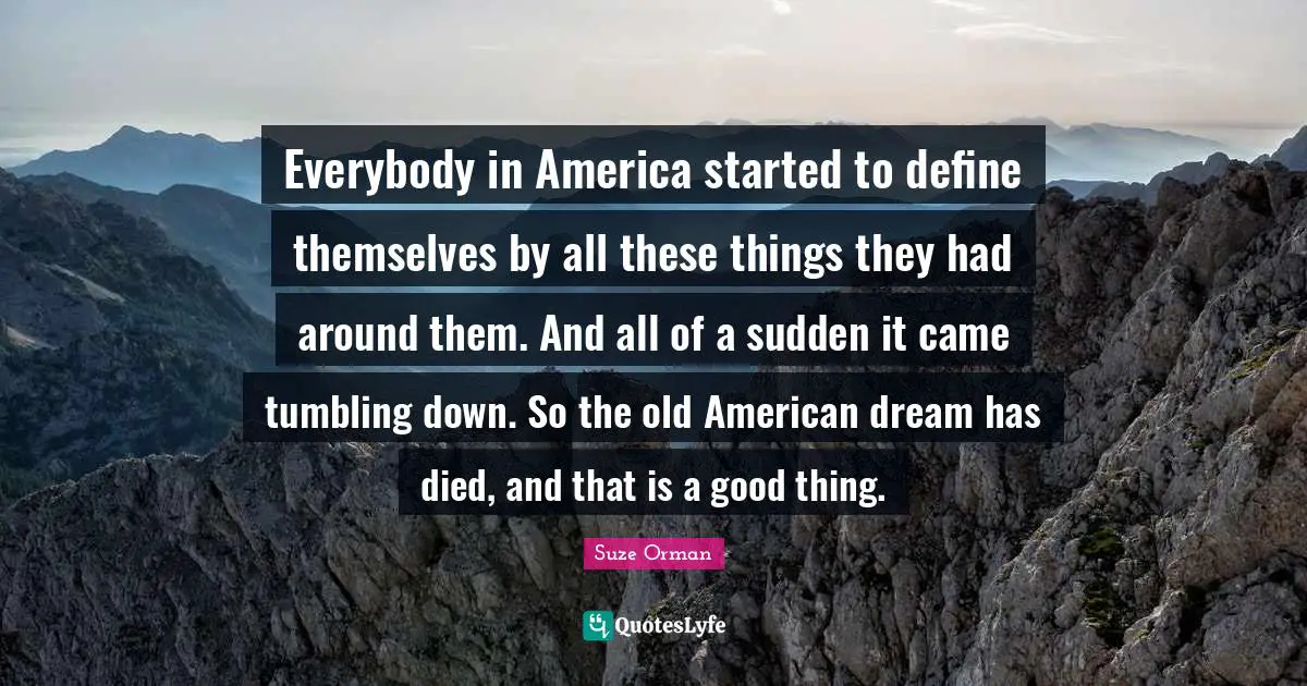 Everybody in America started to define themselves by all these things they had around them. And all of a sudden it came tumbling down. So the old American dream has died, and that is a good thing.