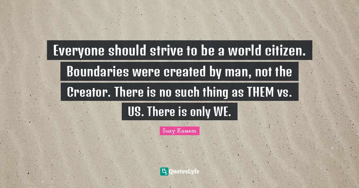 Everyone should strive to be a world citizen. Boundaries were created by man, not the Creator. There is no such thing as THEM vs. US. There is only WE.