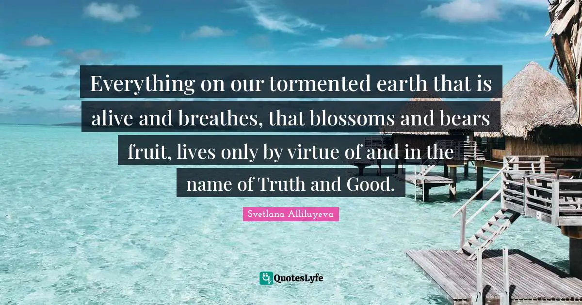 Everything on our tormented earth that is alive and breathes, that blossoms and bears fruit, lives only by virtue of and in the name of Truth and Good.