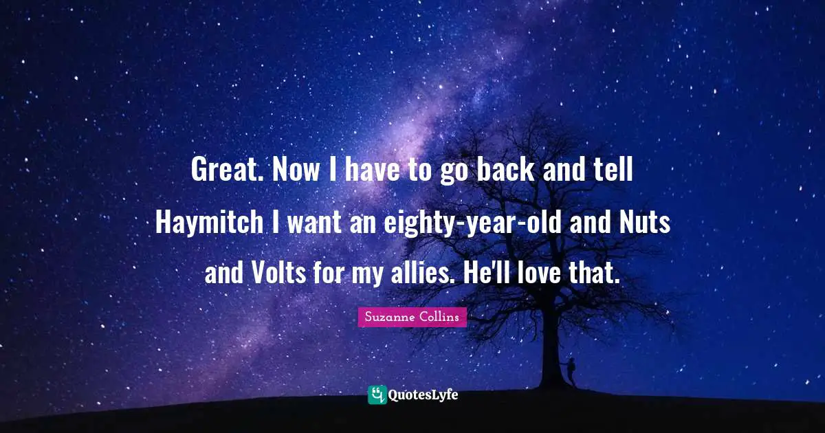 Great. Now I have to go back and tell Haymitch I want an eighty-year-old and Nuts and Volts for my allies. He'll love that.