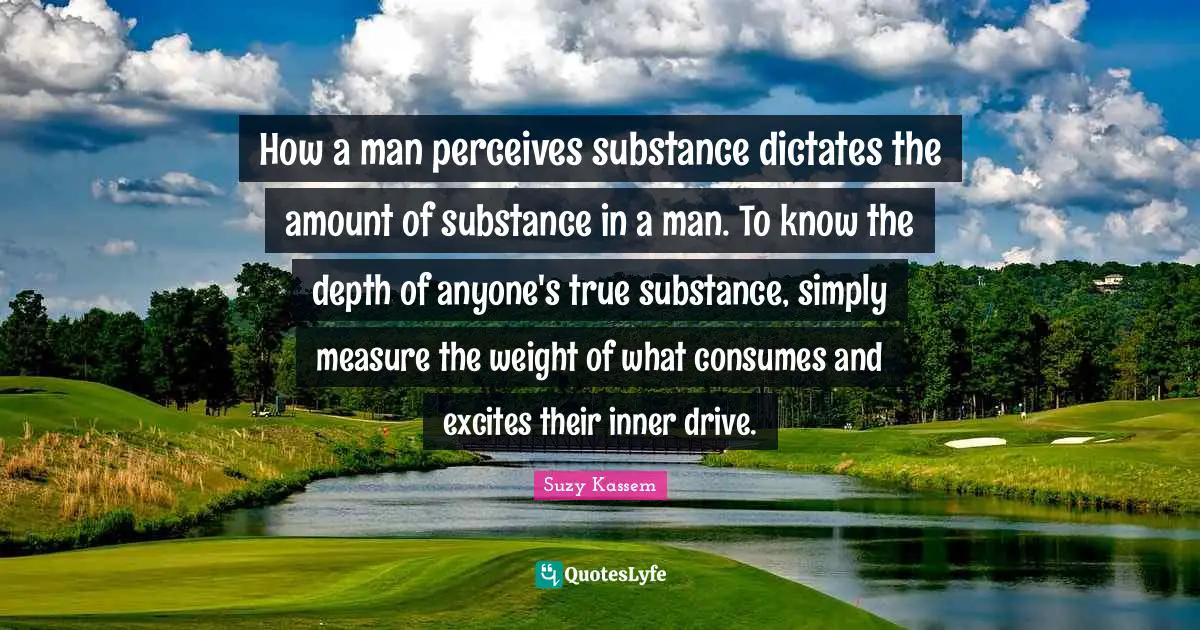 How a man perceives substance dictates the amount of substance in a man. To know the depth of anyone's true substance, simply measure the weight of what consumes and excites their inner drive.