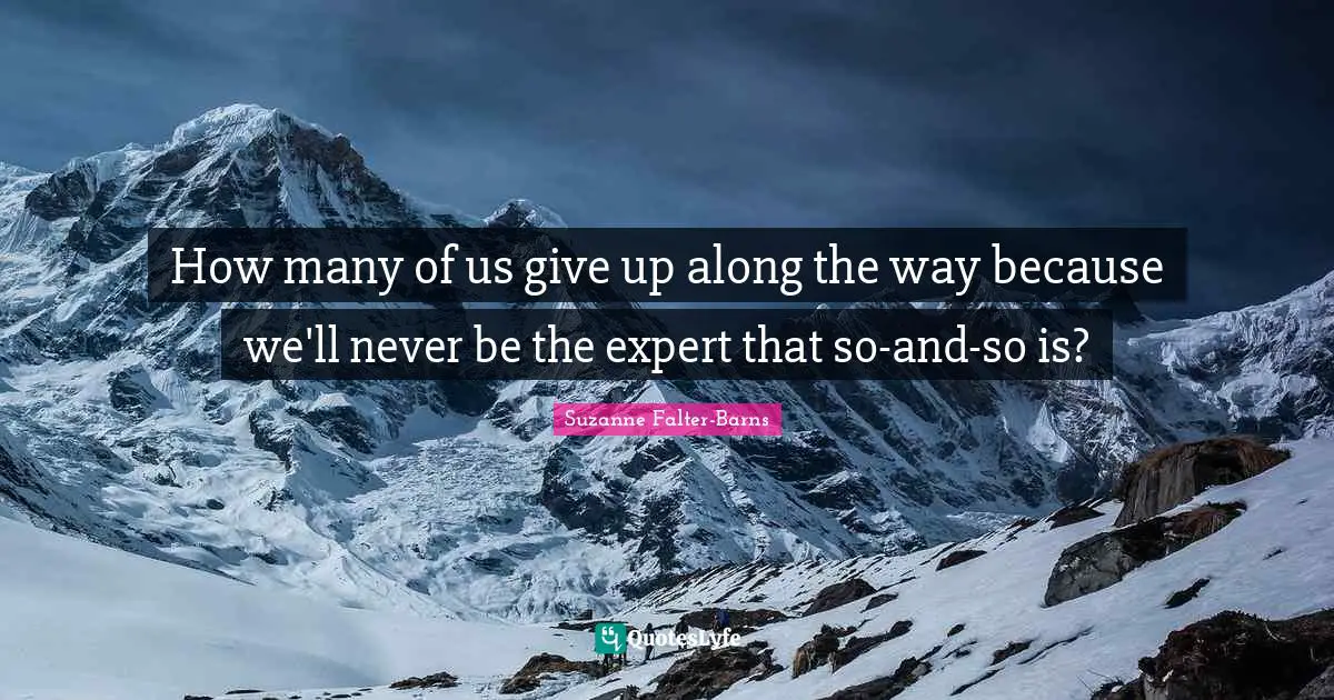 How many of us give up along the way because we'll never be the expert that so-and-so is?