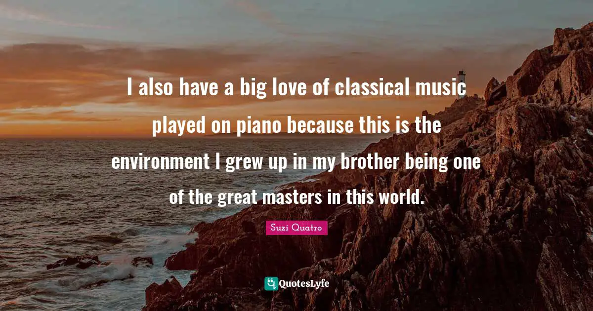 I also have a big love of classical music played on piano because this is the environment I grew up in my brother being one of the great masters in this world.