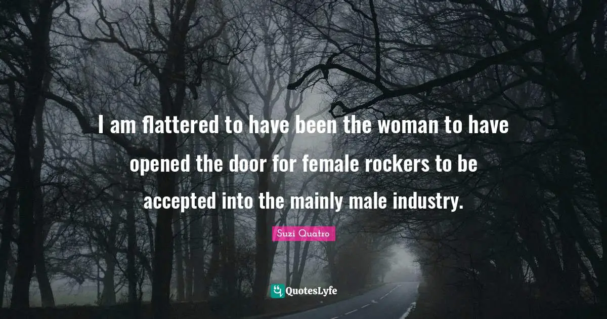 I am flattered to have been the woman to have opened the door for female rockers to be accepted into the mainly male industry.