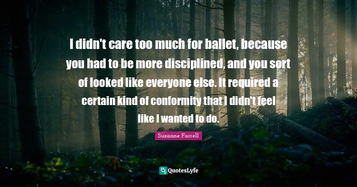 Suzanne Farrell Quotes: "I didn't care too much for ballet, because you had to be more disciplined, and you sort of looked like everyone else. It required a certain kind of conformity that I didn't feel like I wanted to do."