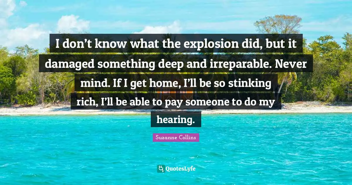 I don’t know what the explosion did, but it damaged something deep and irreparable. Never mind. If I get home, I’ll be so stinking rich, I’ll be able to pay someone to do my hearing.