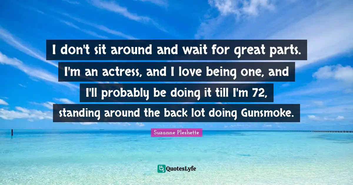 I don't sit around and wait for great parts. I'm an actress, and I love being one, and I'll probably be doing it till I'm 72, standing around the back lot doing Gunsmoke.