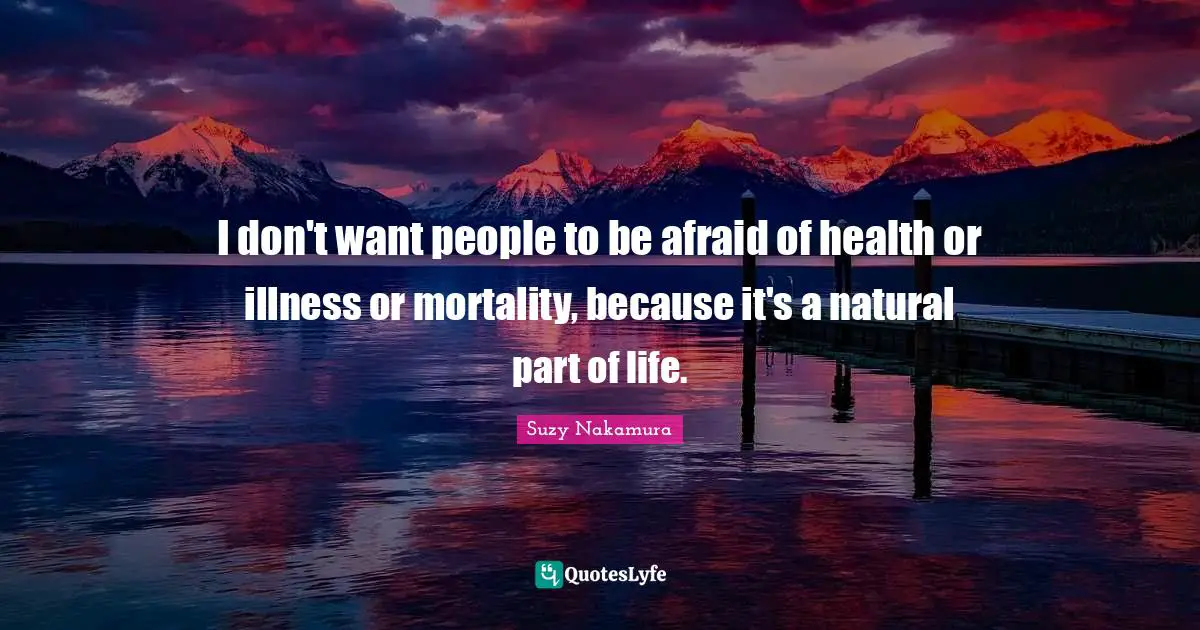 I don't want people to be afraid of health or illness or mortality, because it's a natural part of life.