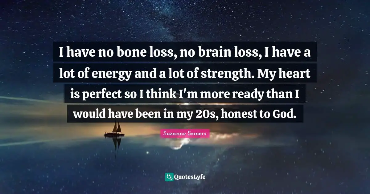 I have no bone loss, no brain loss, I have a lot of energy and a lot of strength. My heart is perfect so I think I'm more ready than I would have been in my 20s, honest to God.