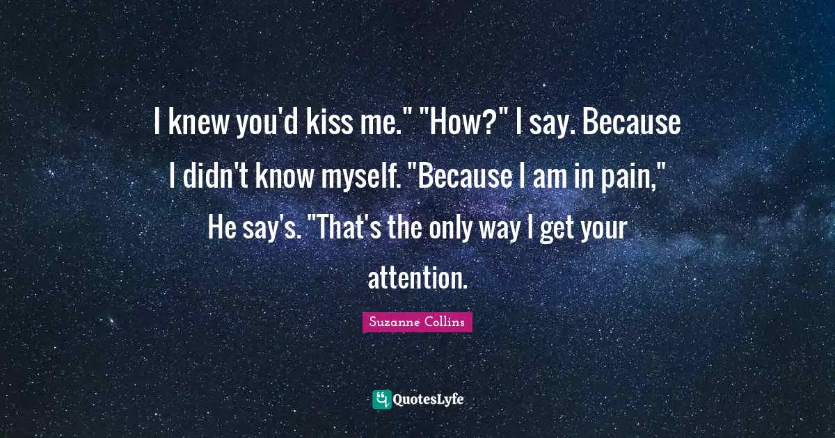 I knew you'd kiss me." "How?" I say. Because I didn't know myself. "Because I am in pain," He say's. "That's the only way I get your attention.