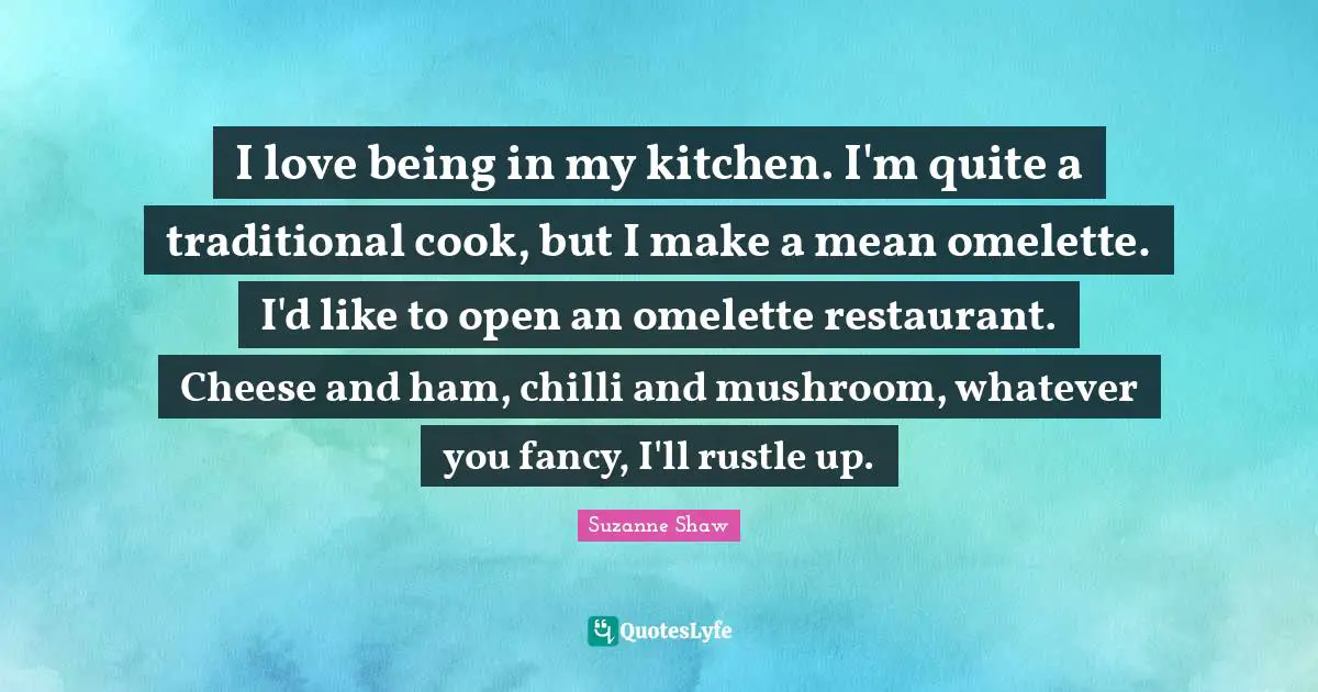 I love being in my kitchen. I'm quite a traditional cook, but I make a mean omelette. I'd like to open an omelette restaurant. Cheese and ham, chilli and mushroom, whatever you fancy, I'll rustle up.
