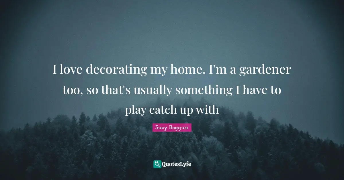 I love decorating my home. I'm a gardener too, so that's usually something I have to play catch up with