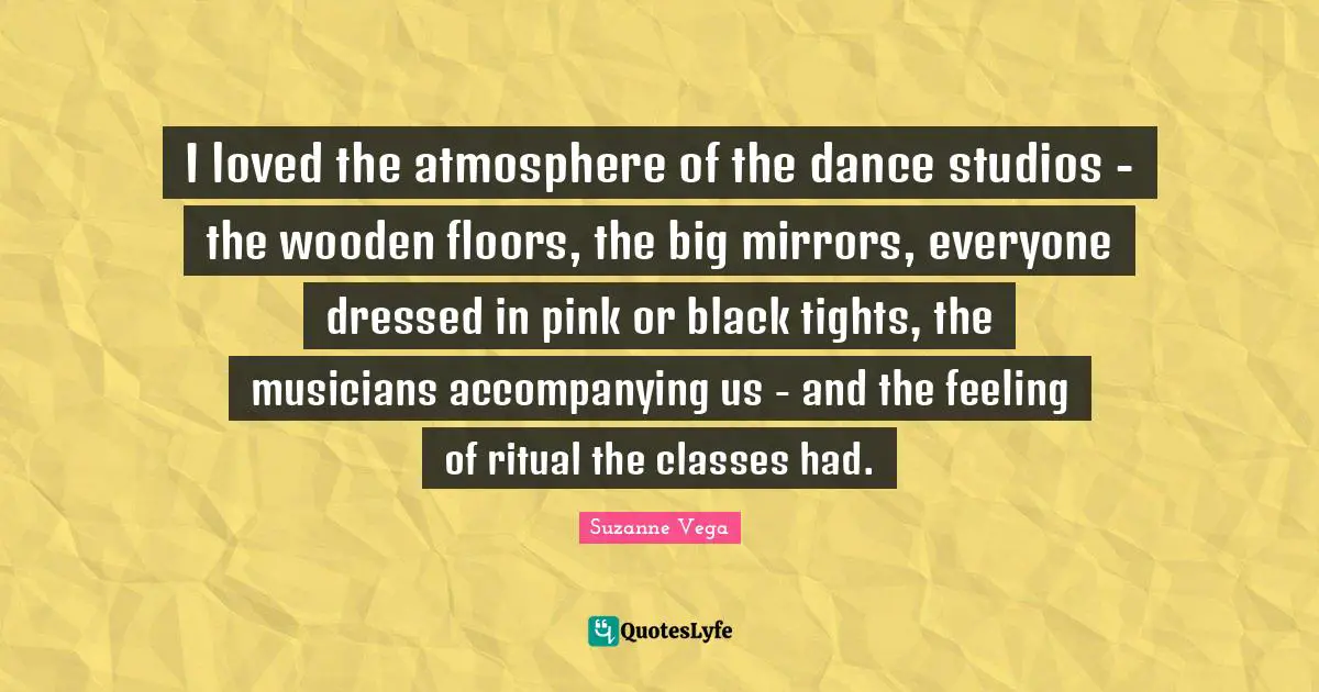 Suzanne Vega Quotes: "I loved the atmosphere of the dance studios - the wooden floors, the big mirrors, everyone dressed in pink or black tights, the musicians accompanying us - and the feeling of ritual the classes had."