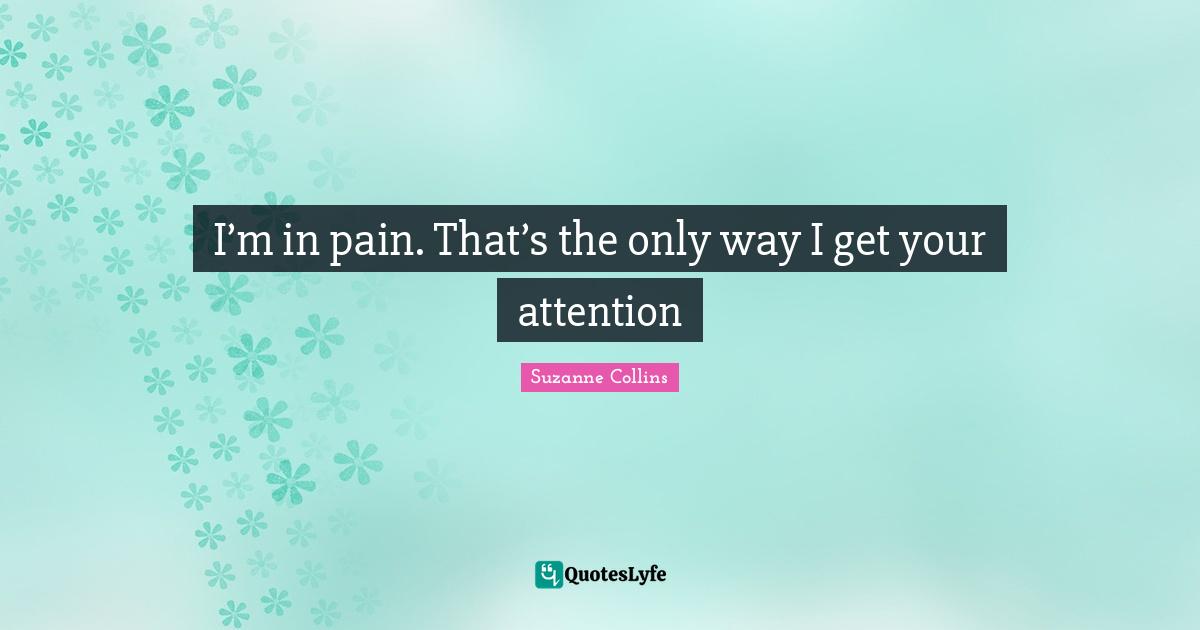 I’m in pain. That’s the only way I get your attention