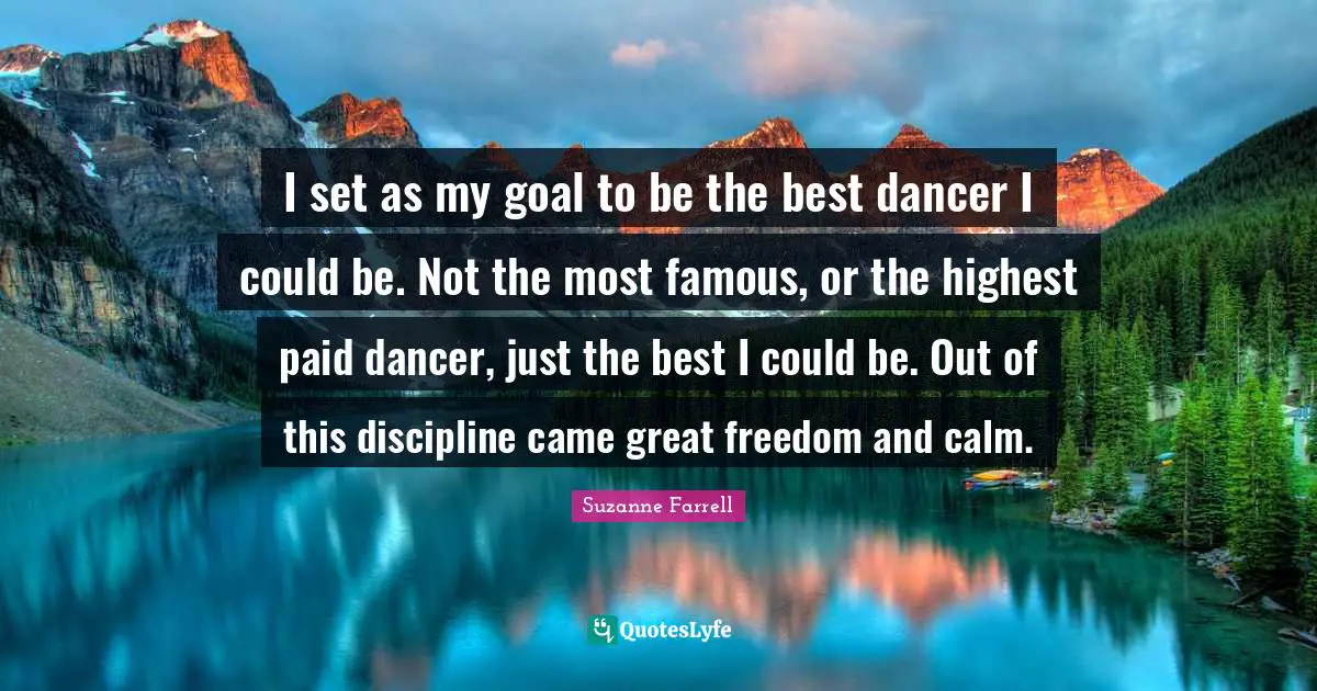 Suzanne Farrell Quotes: "I set as my goal to be the best dancer I could be. Not the most famous, or the highest paid dancer, just the best I could be. Out of this discipline came great freedom and calm."