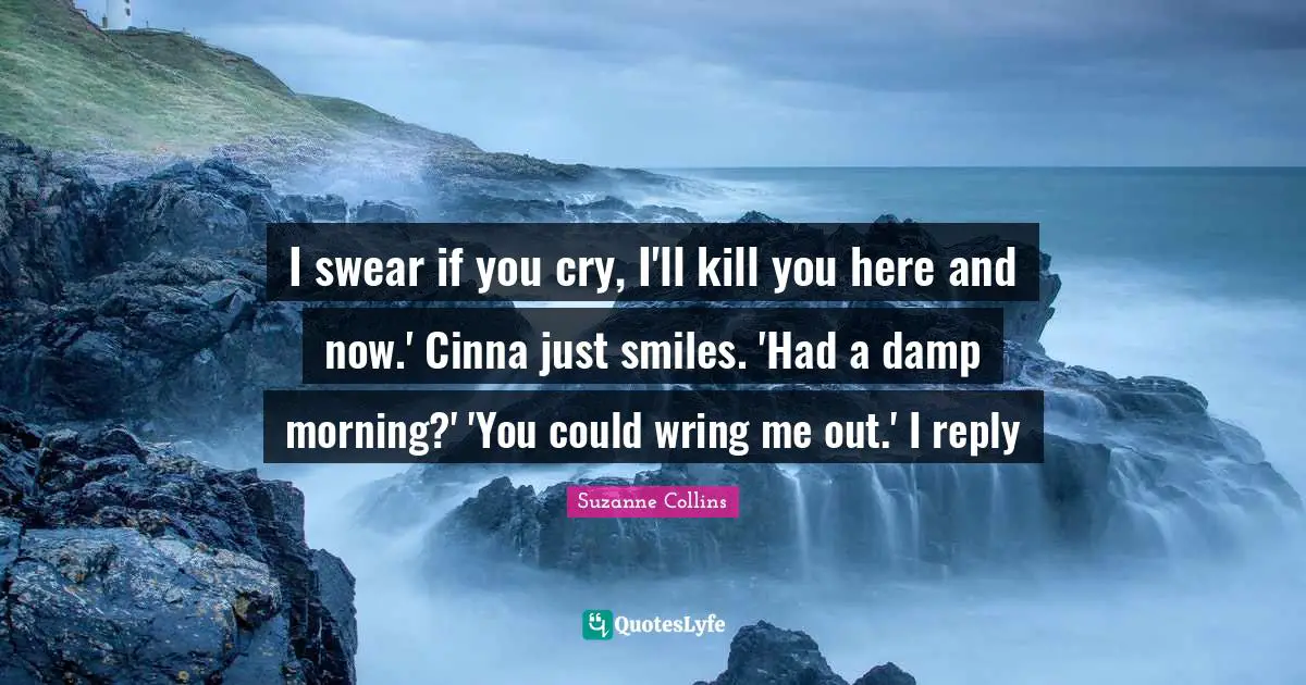 I swear if you cry, I'll kill you here and now.' Cinna just smiles. 'Had a damp morning?' 'You could wring me out.' I reply