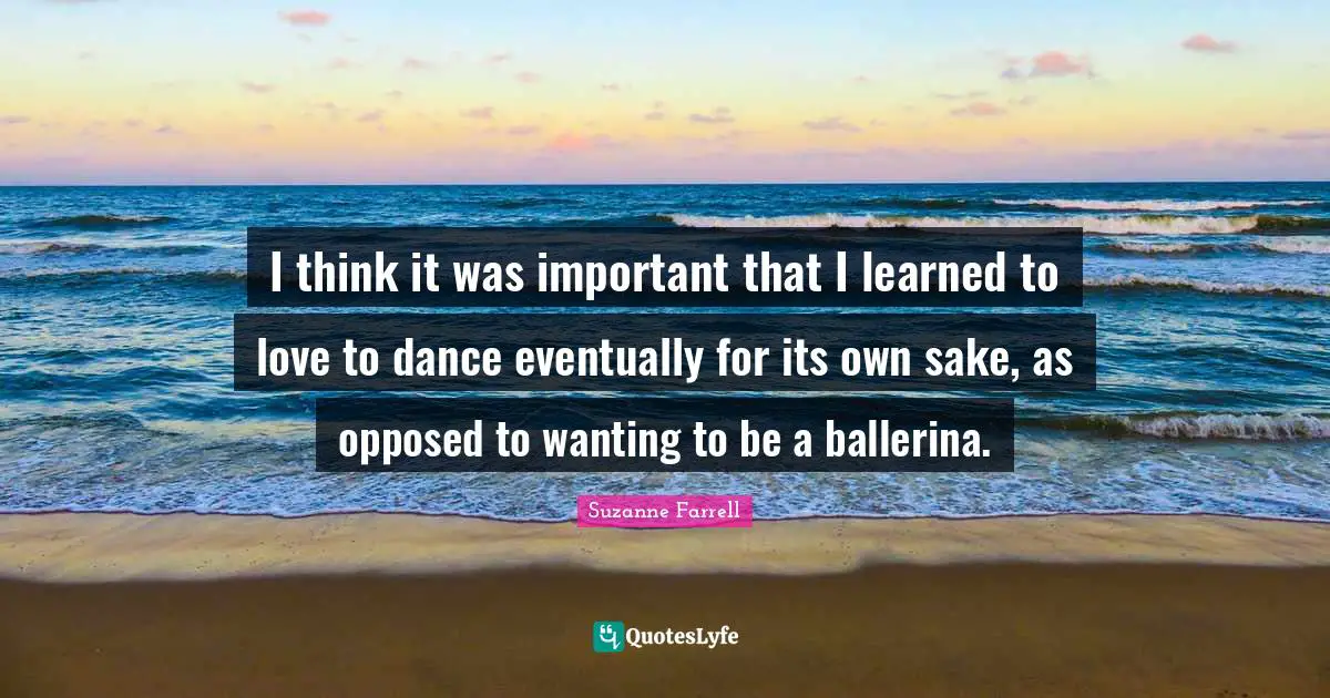 I think it was important that I learned to love to dance eventually for its own sake, as opposed to wanting to be a ballerina.