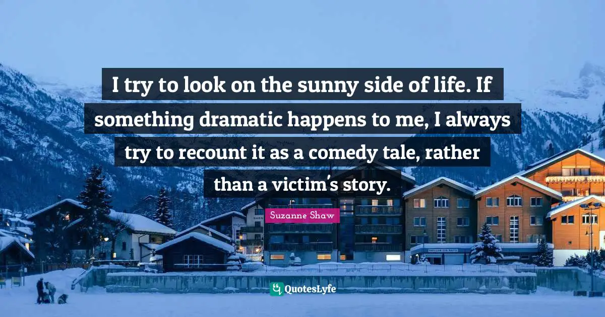 I try to look on the sunny side of life. If something dramatic happens to me, I always try to recount it as a comedy tale, rather than a victim's story.