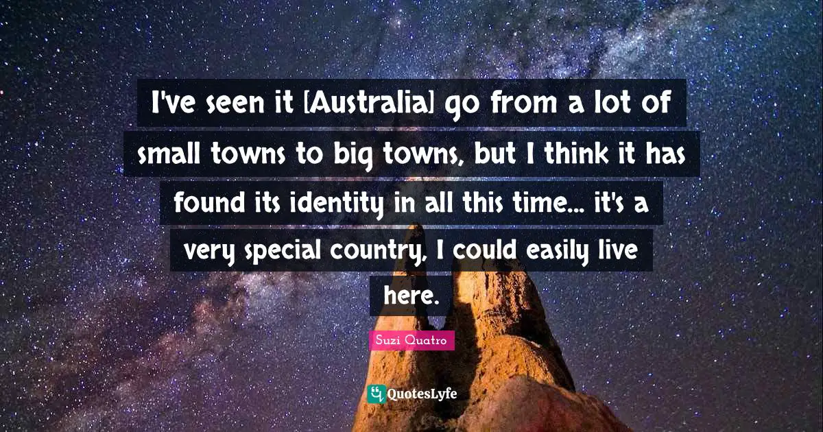 I've seen it [Australia] go from a lot of small towns to big towns, but I think it has found its identity in all this time... it's a very special country, I could easily live here.